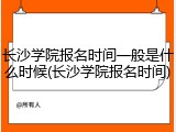 长沙学院报名时间一般是什么时候(长沙学院报名时间)