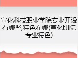 宣化科技职业学院专业开设有哪些,特色在哪(宣化职院专业特色)