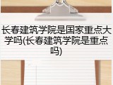 长春建筑学院是国家重点大学吗(长春建筑学院是重点吗)