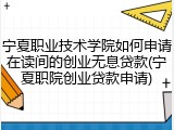 宁夏职业技术学院如何申请在读间的创业无息贷款(宁夏职院创业贷款申请)