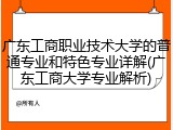 广东工商职业技术大学的普通专业和特色专业详解(广东工商大学专业解析)