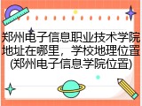 郑州电子信息职业技术学院地址在哪里，学校地理位置(郑州电子信息学院位置)