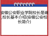 安徽公安职业学院校长是谁,校长基本介绍(安徽公安校长简介)