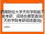 西南财经大学天府学院能不能考研，成绩在哪里查询(天府学院考研成绩查询)