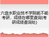 六盘水职业技术学院能不能考研，成绩在哪里查询(考研成绩查询处)