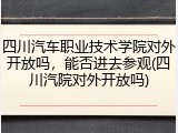四川汽车职业技术学院对外开放吗，能否进去参观(四川汽院对外开放吗)