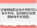 甘肃钢铁职业技术学院可以专升本吗，如何操作(甘肃钢铁专升本流程)