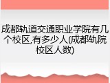 成都轨道交通职业学院有几个校区,有多少人(成都轨院校区人数)