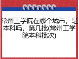 常州工学院在哪个城市，是本科吗，第几批(常州工学院本科批次)