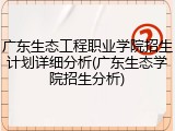 广东生态工程职业学院招生计划详细分析(广东生态学院招生分析)
