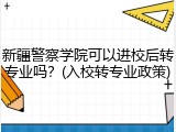 新疆警察学院可以进校后转专业吗？(入校转专业政策)