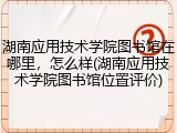 湖南应用技术学院图书馆在哪里，怎么样(湖南应用技术学院图书馆位置评价)