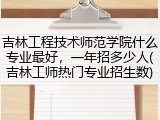 吉林工程技术师范学院什么专业最好，一年招多少人(吉林工师热门专业招生数)