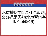 北京警察学院是什么级别，公办还是民办(北京警察学院性质级别)