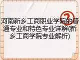 河南新乡工商职业学院的普通专业和特色专业详解(新乡工商学院专业解析)