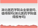 湖北医药学院含金量量吗，值得报吗(湖北医药学院值得报考吗)