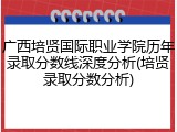 广西培贤国际职业学院历年录取分数线深度分析(培贤录取分数分析)