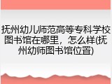 抚州幼儿师范高等专科学校图书馆在哪里，怎么样(抚州幼师图书馆位置)