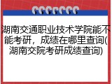 湖南交通职业技术学院能不能考研，成绩在哪里查询(湖南交院考研成绩查询)