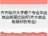 齐齐哈尔大学哪个专业毕业就业前景比较好(齐大就业前景好的专业)