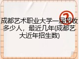 成都艺术职业大学一届招收多少人，最近几年(成都艺大近年招生数)