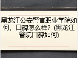 黑龙江公安警官职业学院如何，口碑怎么样？(黑龙江警院口碑如何)