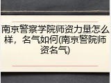 南京警察学院师资力量怎么样，名气如何(南京警院师资名气)