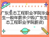 广东生态工程职业学院毕业生一般年薪多少钱(广东生态工程职业学院薪资)