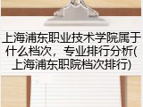 上海浦东职业技术学院属于什么档次，专业排行分析(上海浦东职院档次排行)