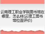 云南理工职业学院图书馆在哪里，怎么样(云理工图书馆位置评价)