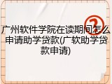 广州软件学院在读期间怎么申请助学贷款(广软助学贷款申请)