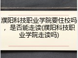 濮阳科技职业学院要住校吗，是否能走读(濮阳科技职业学院走读吗)