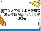 厦门兴才职业技术学院是双一流大学吗?(厦门兴才是双一流吗)