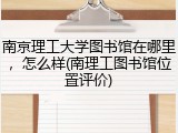南京理工大学图书馆在哪里，怎么样(南理工图书馆位置评价)