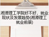 湘潭理工学院好不好，就业现状及发展趋势(湘潭理工就业前景)