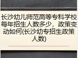 长沙幼儿师范高等专科学校每年招生人数多少，政策变动如何(长沙幼专招生政策人数)