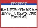 北京财贸职业学院有没有就业指导，好就业吗(北京财贸就业如何)