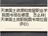 天津国土资源和房屋职业学院图书馆在哪里，怎么样(天津国土房职院图书馆位置评价)