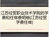 江苏经贸职业技术学院的学费和住宿费明细(江苏经贸学费住宿)