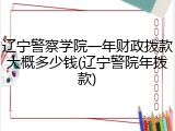 辽宁警察学院一年财政拨款大概多少钱(辽宁警院年拨款)