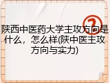 陕西中医药大学主攻方向是什么，怎么样(陕中医主攻方向与实力)