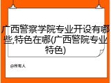 广西警察学院专业开设有哪些,特色在哪(广西警院专业特色)