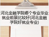 河北金融学院哪个专业毕业就业前景比较好(河北金融学院好就业专业)