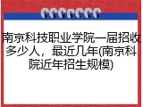 南京科技职业学院一届招收多少人，最近几年(南京科院近年招生规模)