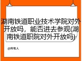 湖南铁道职业技术学院对外开放吗，能否进去参观(湖南铁道职院对外开放吗)