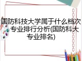 国防科技大学属于什么档次，专业排行分析(国防科大专业排名)