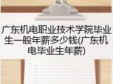 广东机电职业技术学院毕业生一般年薪多少钱(广东机电毕业生年薪)