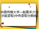 中国传媒大学一般要多少分才能录取(中传录取分数线)