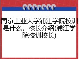 南京工业大学浦江学院校训是什么，校长介绍(浦江学院校训校长)