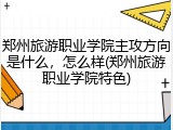 郑州旅游职业学院主攻方向是什么，怎么样(郑州旅游职业学院特色)